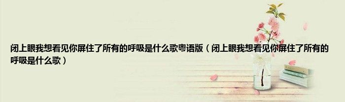 闭上眼我想看见你屏住了所有的呼吸是什么歌粤语版（闭上眼我想看见你屏住了所有的呼吸是什么歌）
