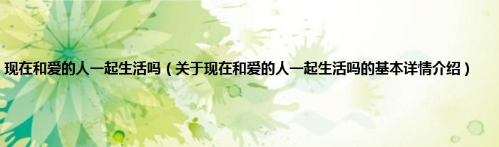 现在和爱的人一起生活吗（关于现在和爱的人一起生活吗的基本详情介绍）